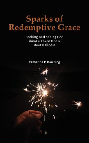 Könyv Sparks of Redemptive Grace - Seeking and Seeing God Amid a Loved One's Mental Illness Catherine P Downing