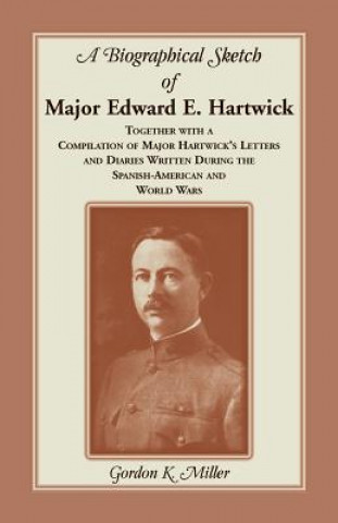 Carte Biographical Sketch of Major Edward E. Hartwick, Together with a Compilation of Major Hartwick's Letters and Diaries Written During the Spanish-Americ Gordon K Miller