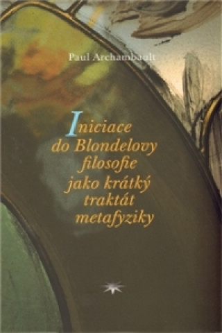 Kniha INICIACE DO BLONDELOVY FILOSOFIE JAKO KRÁTKÝ TRAKTÁT Paul Archambault