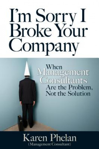 Carte I'm Sorry I Broke Your Company: When Management Consultants Are the Problem, Not the Solution Karen Phelan