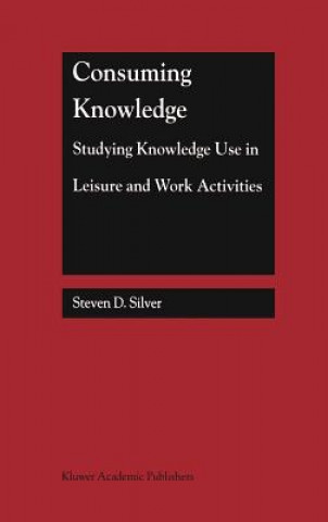 Kniha Consuming Knowledge: Studying Knowledge Use in Leisure and Work Activities Steven D. Silver