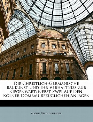 Kniha Die Christlich-Germanische Baukunst Und Ihr Verhältniss Zur Gegenwart: Nebst Zwei Auf Den Kölner Dombau Bezüglichen Anlagen August Reichensperger