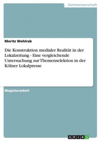 Carte Konstruktion medialer Realitat in der Lokalzeitung - Eine vergleichende Untersuchung zur Themenselektion in der Koelner Lokalpresse Moritz Wohlrab
