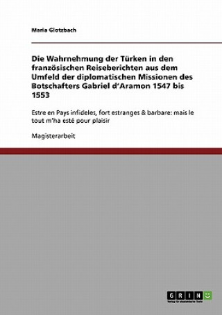 Könyv Wahrnehmung der Turken in den franzoesischen Reiseberichten aus dem Umfeld der diplomatischen Missionen des Botschafters Gabriel d'Aramon 1547 bis 155 Maria Glotzbach