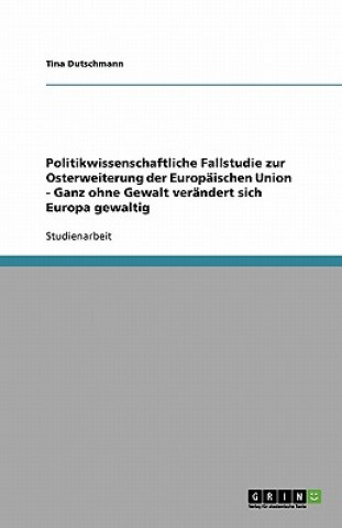 Könyv Politikwissenschaftliche Fallstudie zur Osterweiterung der Europaischen Union - Ganz ohne Gewalt verandert sich Europa gewaltig Tina Dutschmann