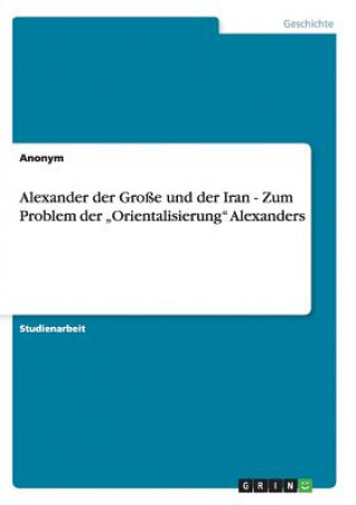 Könyv Alexander der Grosse und der Iran - Zum Problem der "Orientalisierung Alexanders nonym