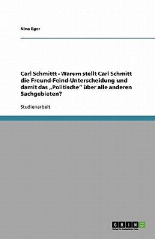 Kniha Carl Schmittt - Warum stellt Carl Schmitt die Freund-Feind-Unterscheidung und damit das "Politische uber alle anderen Sachgebieten? Nina Eger