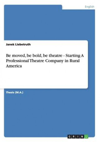 Könyv Be moved, be bold, be theatre - Starting A Professional Theatre Company in Rural America Janek Liebetruth