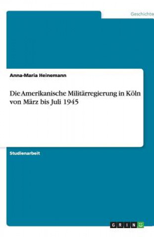 Kniha Die Amerikanische Militärregierung in Köln von März bis Juli 1945 Anna-Maria Heinemann