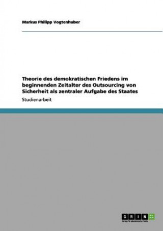 Kniha Theorie des demokratischen Friedens im beginnenden Zeitalter des Outsourcing von Sicherheit als zentraler Aufgabe des Staates Markus Philipp Vogtenhuber