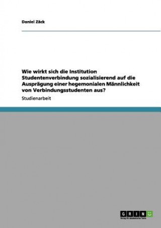 Kniha Wie Wirkt Sich Die Institution Studentenverbindung Sozialisierend Auf Die Auspragung Einer Hegemonialen Mannlichkeit Von Verbindungsstudenten Aus? Daniel Zäck