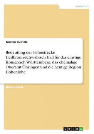 Libro Bedeutung der Bahnstrecke Heilbronn-Schwäbisch Hall für das einstige Königreich Württemberg, das ehemalige Oberamt Öhringen und die heutige Region Hoh Torsten Büchele