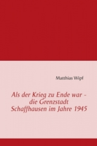 Könyv Als der Krieg zu Ende war - die Grenzstadt Schaffhausen im Jahre 1945 Matthias Wipf