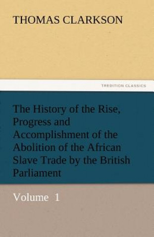Kniha History of the Rise, Progress and Accomplishment of the Abolition of the African Slave Trade by the British Parliament Thomas Clarkson