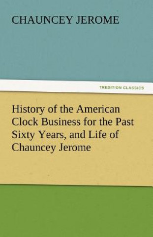 Carte History of the American Clock Business for the Past Sixty Years, and Life of Chauncey Jerome Chauncey Jerome