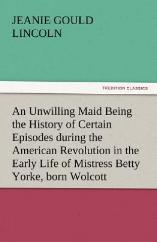 Kniha Unwilling Maid Being the History of Certain Episodes During the American Revolution in the Early Life of Mistress Betty Yorke, Born Wolcott Jeanie Gould Lincoln
