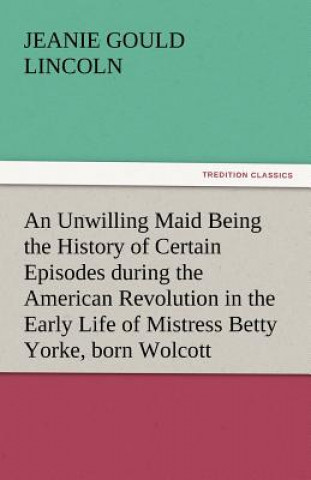 Βιβλίο Unwilling Maid Being the History of Certain Episodes During the American Revolution in the Early Life of Mistress Betty Yorke, Born Wolcott Jeanie Gould Lincoln