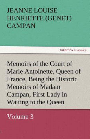 Kniha Memoirs of the Court of Marie Antoinette, Queen of France, Volume 3 Being the Historic Memoirs of Madam Campan, First Lady in Waiting to the Queen Jeanne Louise Henriette (Genet) Campan