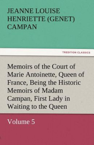 Kniha Memoirs of the Court of Marie Antoinette, Queen of France, Volume 5 Being the Historic Memoirs of Madam Campan, First Lady in Waiting to the Queen Jeanne Louise Henriette (Genet) Campan