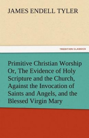 Kniha Primitive Christian Worship Or, the Evidence of Holy Scripture and the Church, Against the Invocation of Saints and Angels, and the Blessed Virgin Mar James Endell Tyler