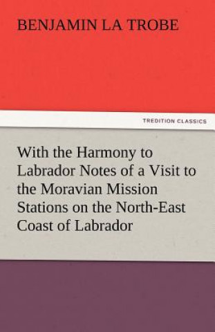 Kniha With the Harmony to Labrador Notes of a Visit to the Moravian Mission Stations on the North-East Coast of Labrador Benjamin La Trobe