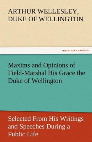 Kniha Maxims and Opinions of Field-Marshal His Grace the Duke of Wellington, Selected from His Writings and Speeches During a Public Life of More Than Half Arthur Wellesley