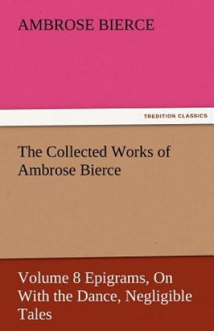Kniha Collected Works of Ambrose Bierce, Volume 8 Epigrams, on with the Dance, Negligible Tales Ambrose Bierce