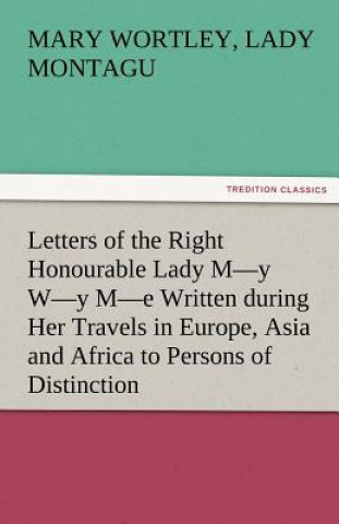 Kniha Letters of the Right Honourable Lady M-Y W-Y M-E Written During Her Travels in Europe, Asia and Africa to Persons of Distinction, Men of Letters, &C. Mary Wortley