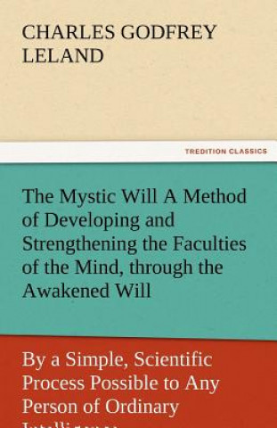 Kniha Mystic Will a Method of Developing and Strengthening the Faculties of the Mind, Through the Awakened Will, by a Simple, Scientific Process Possibl Charles Godfrey Leland