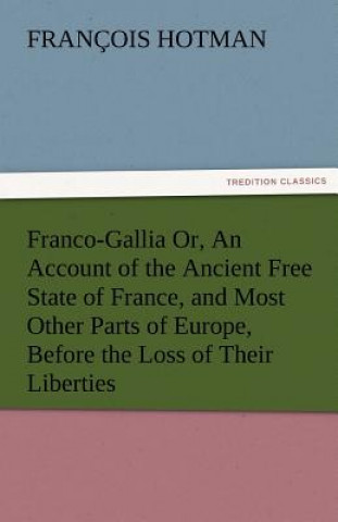 Carte Franco-Gallia Or, an Account of the Ancient Free State of France, and Most Other Parts of Europe, Before the Loss of Their Liberties François Hotman