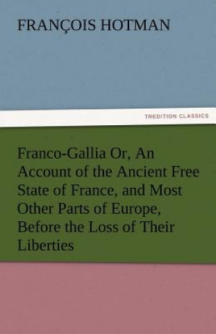 Knjiga Franco-Gallia Or, an Account of the Ancient Free State of France, and Most Other Parts of Europe, Before the Loss of Their Liberties François Hotman