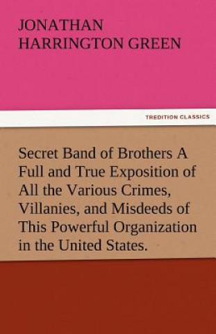 Könyv Secret Band of Brothers a Full and True Exposition of All the Various Crimes, Villanies, and Misdeeds of This Powerful Organization in the United Stat Jonathan Harrington Green
