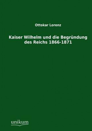 Könyv Kaiser Wilhelm und die Begrundung des Reichs 1866-1871 Ottokar Lorenz