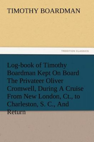 Kniha Log-book of Timothy Boardman Kept On Board The Privateer Oliver Cromwell, During A Cruise From New London, Ct., to Charleston, S. C., And Return, In 1 Timothy Boardman