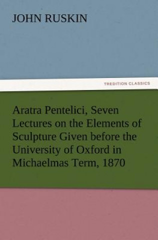 Livre Aratra Pentelici, Seven Lectures on the Elements of Sculpture Given before the University of Oxford in Michaelmas Term, 1870 John Ruskin