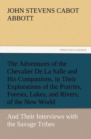 Könyv Adventures of the Chevalier De La Salle and His Companions, in Their Explorations of the Prairies, Forests, Lakes, and Rivers, of the New World, and T John St. C. Abbott