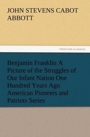 Carte Benjamin Franklin A Picture of the Struggles of Our Infant Nation One Hundred Years Ago American Pioneers and Patriots Series John St. C. Abbott