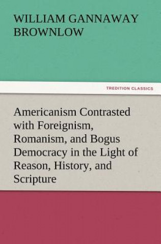 Kniha Americanism Contrasted with Foreignism, Romanism, and Bogus Democracy in the Light of Reason, History, and Scripture, In which Certain Demagogues in T William Gannaway Brownlow