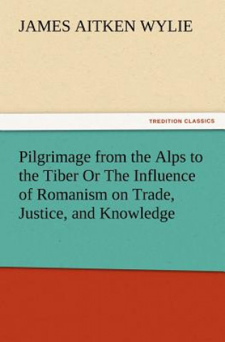 Könyv Pilgrimage from the Alps to the Tiber Or The Influence of Romanism on Trade, Justice, and Knowledge James Aitken Wylie