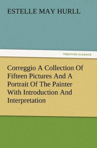 Könyv Correggio a Collection of Fifteen Pictures and a Portrait of the Painter with Introduction and Interpretation Estelle May Hurll