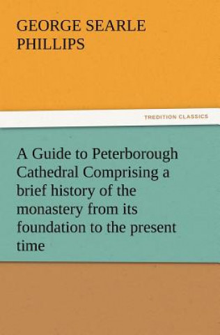 Kniha Guide to Peterborough Cathedral Comprising a Brief History of the Monastery from Its Foundation to the Present Time, with a Descriptive Account of George S. Phillips