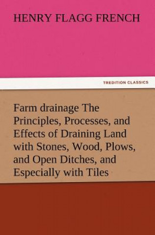 Kniha Farm Drainage the Principles, Processes, and Effects of Draining Land with Stones, Wood, Plows, and Open Ditches, and Especially with Tiles Henry F French