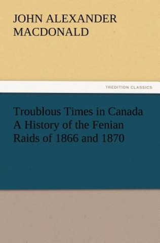 Книга Troublous Times in Canada A History of the Fenian Raids of 1866 and 1870 John A. (John Alexander) MacDonald