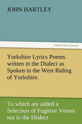 Carte Yorkshire Lyrics Poems Written in the Dialect as Spoken in the West Riding of Yorkshire. to Which Are Added a Selection of Fugitive Verses Not in the John Hartley