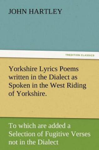 Libro Yorkshire Lyrics Poems Written in the Dialect as Spoken in the West Riding of Yorkshire. to Which Are Added a Selection of Fugitive Verses Not in the John Hartley