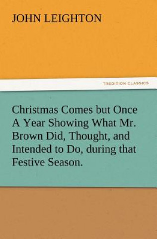 Kniha Christmas Comes But Once a Year Showing What Mr. Brown Did, Thought, and Intended to Do, During That Festive Season. John Leighton