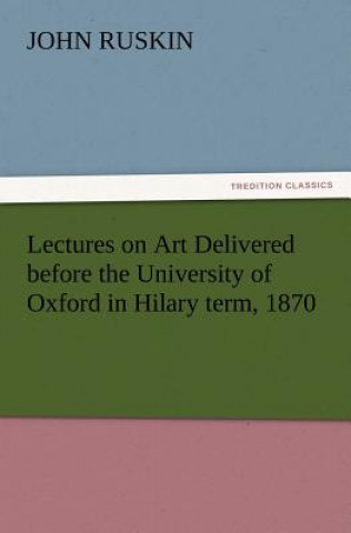Carte Lectures on Art Delivered Before the University of Oxford in Hilary Term, 1870 John Ruskin