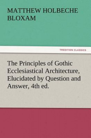Книга Principles of Gothic Ecclesiastical Architecture, Elucidated by Question and Answer, 4th Ed. Matthew Holbeche Bloxam