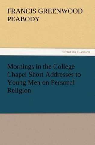 Книга Mornings in the College Chapel Short Addresses to Young Men on Personal Religion Francis Greenwood Peabody