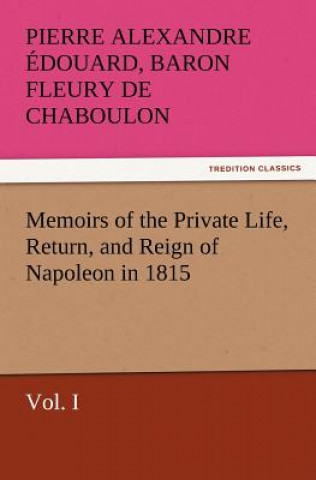 Libro Memoirs of the Private Life, Return, and Reign of Napoleon in 1815, Vol. I Pierre Alexandre Édouard Fleury de Chaboulon